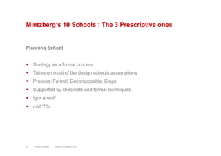 Mintzberg‘s 10 Schools : The 3 Prescriptive ones
Planning School
§  Strategy as a formal process
§  Takes on most of the design schools assumptions
§  Process: Formal, Decomposable, Steps
§  Supported by checklists and formal techniques
§  Igor Ansoff
§  mid '70s
Version 3.2 March 2011© Marc Sniukas9
 