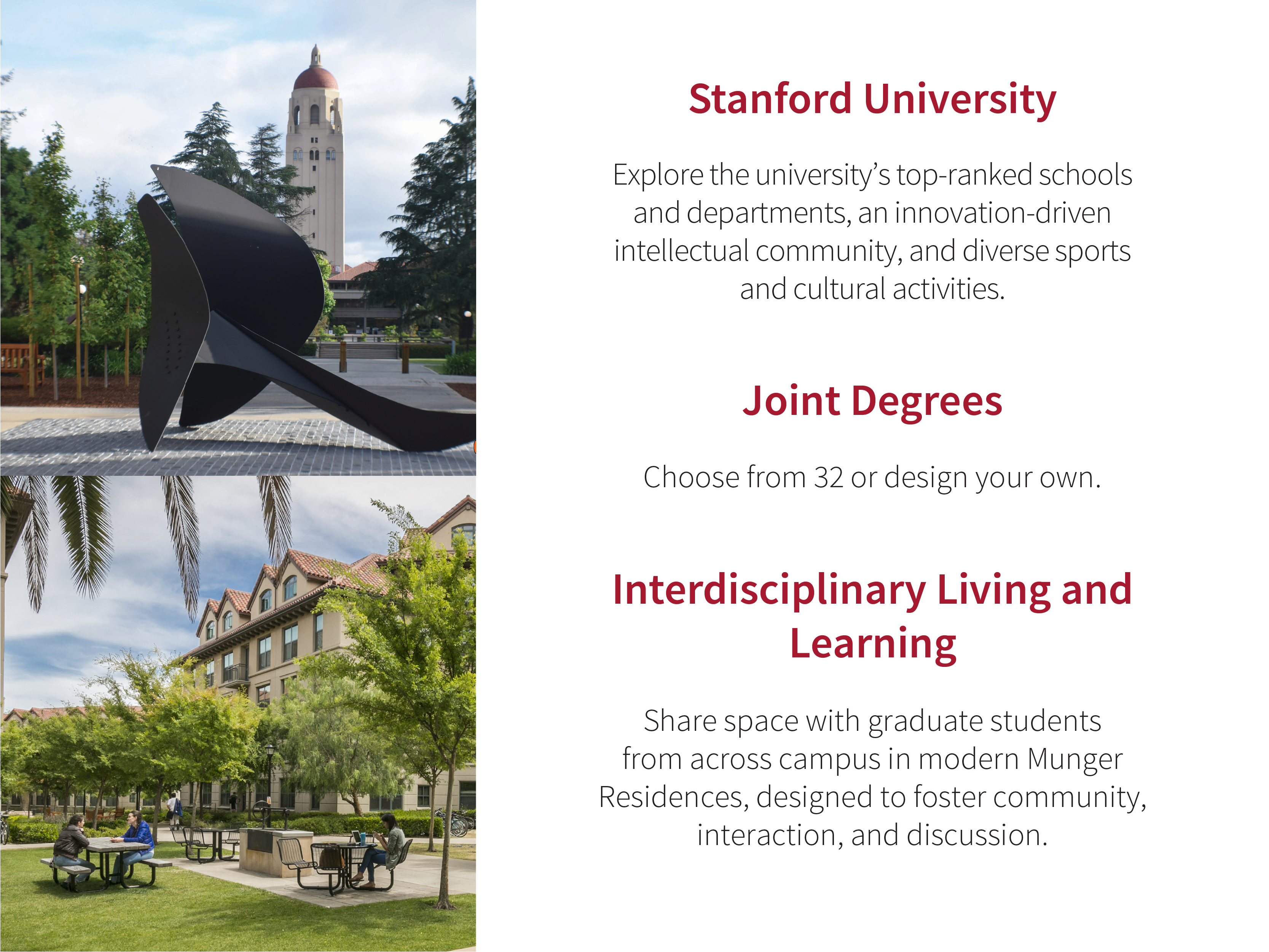 Stanford University: Explore the universityʼs top-ranked schools and departments, an innovation-driven intellectual community, and diverse sports and cultural activities. Joint Degrees: Choose from 32 or design your own. Interdisciplinary Living and Learning: Share space with graduate students from across campus in modern Munger Residences, designed to foster community, interaction, and discussion. Images: SLS campus photos.