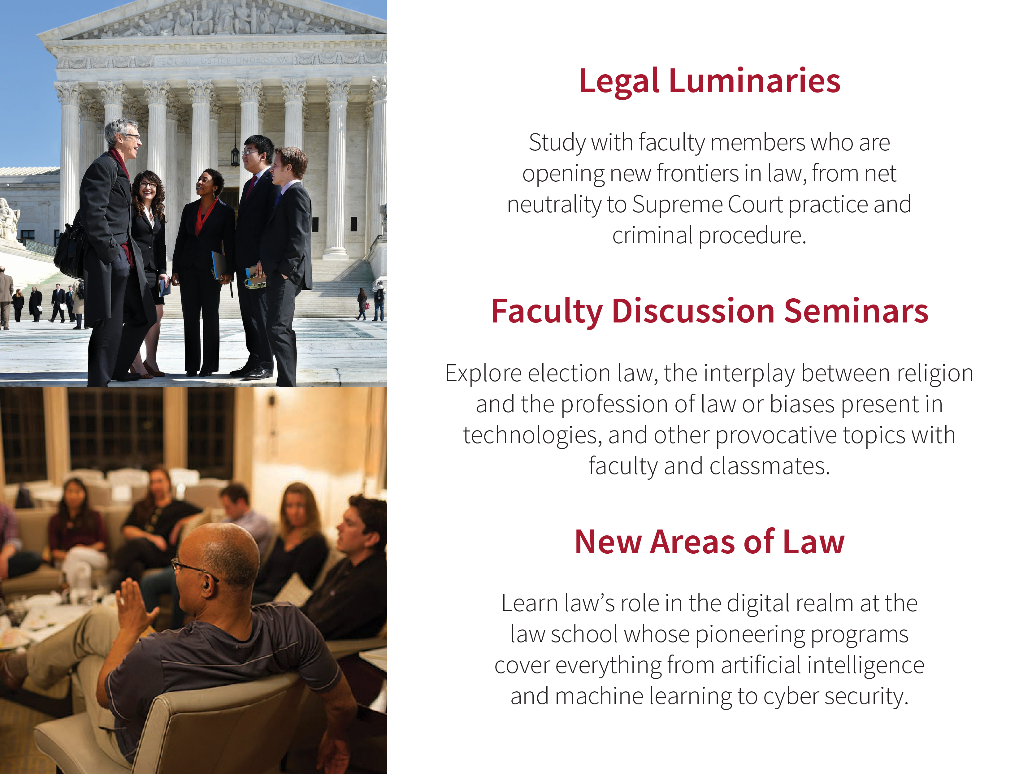 Legal Luminaries: Study with faculty members who are opening new frontiers in law, from net neutrality to Supreme Court practice and criminal procedure. Faculty Discussion Seminars: Explore election law, the interplay between religion and the profession of law or biases present in technologies, and other provocative topics with faculty and classmates. New Areas of Law: Learn lawʼs role in the digital realm at the law school whose pioneering programs cover everything from artificial intelligence and machine learning to cyber security. Images: Faculty and students on the steps of the US Supreme Court; students and faculty during a faculty discussion seminar.