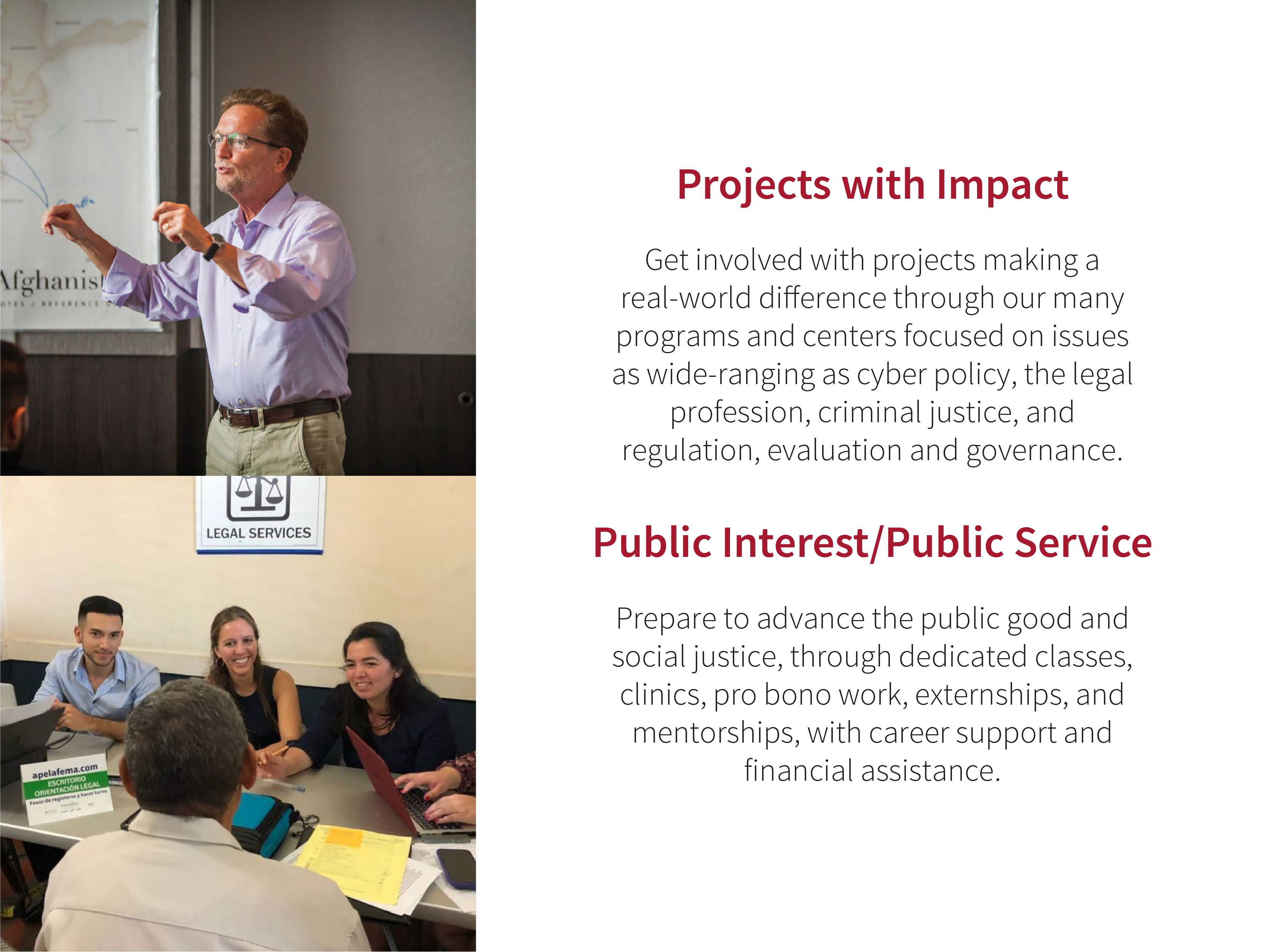 Projects with Impact: Get involved with projects making a real-world difference through our many programs and centers focused on issues as wide-ranging as cyber policy, the legal profession, criminal justice, and regulation, evaluation and governance. Public Interest/Public Service: Prepare to advance the public good and social justice, through dedicated classes, clinics, pro bono work, externships, and mentorships, with career support and financial assistance. Images: Faculty member Erik Jensen lecturing; group of students.