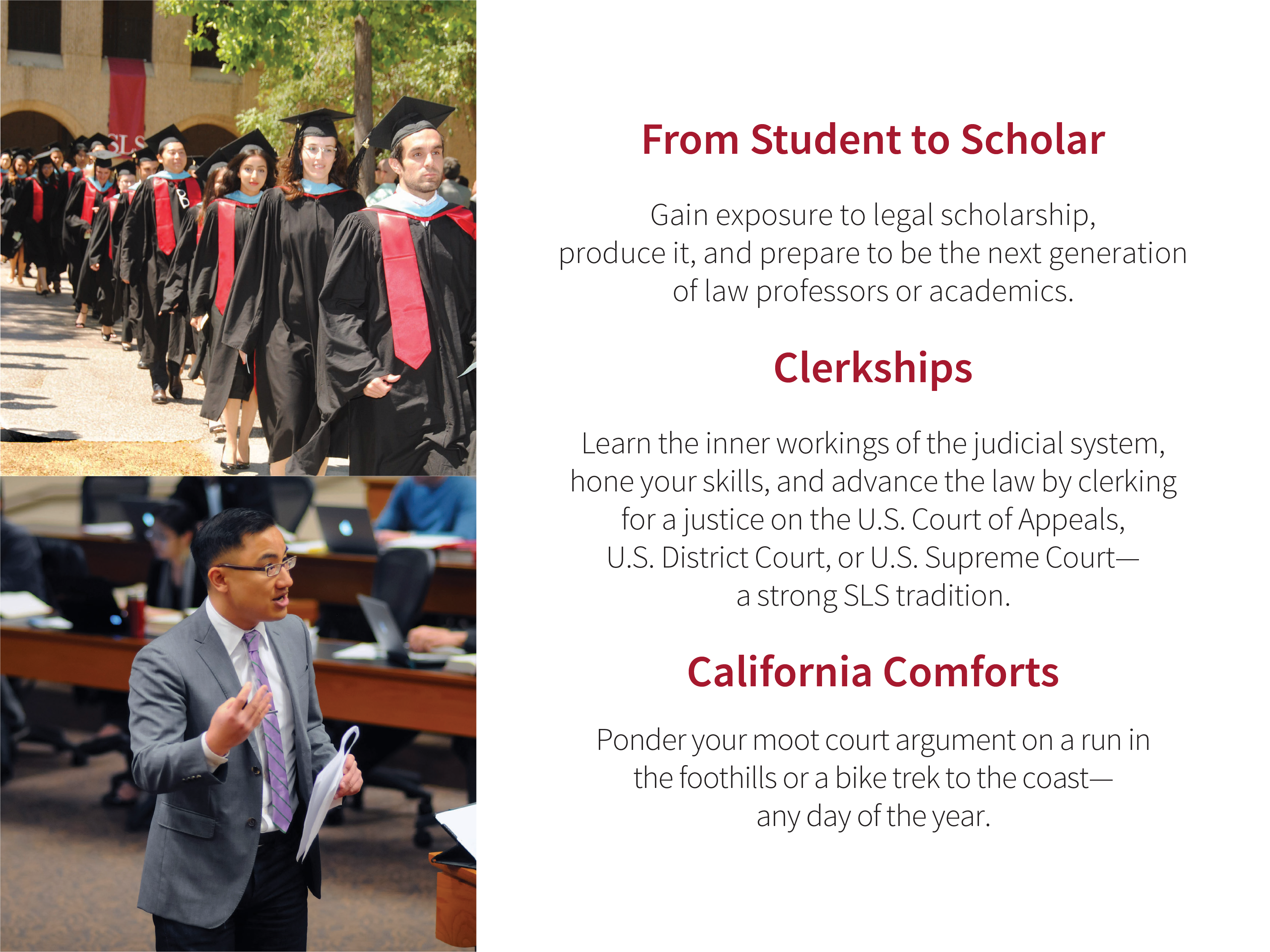 Clerkships: Learn the inner workings of the judicial system, hone your skills, and advance the law by clerking for a justice on the U.S. Court of Appeals, U.S. District Court, or U.S. Supreme Court—a strong SLS tradition. From Student to Scholar: Gain exposure to legal scholarship, produce it, and prepare to be the next generation of law professors or academics. California Comforts: Ponder your moot court argument on a run in the foothills or a bike trek to the coast—any day of the year. Images: Graduation procession; Faculty member Daniel Ho during a lecture.