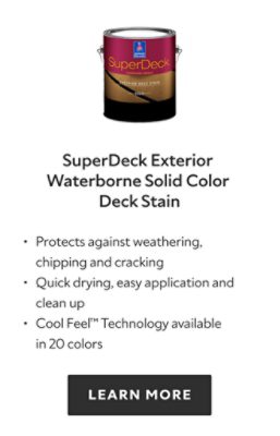 SuperDeck Exterior Waterborne Solid Color Deck Stain. Protects against weathering, chipping and cracking, quick drying, easy application and clean up, cool feel technology available in 20 colors. Learn more.