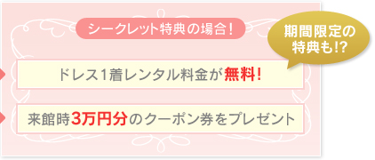 シークレット特典の場合　ドレス1着レンタル料金が無料！　来館時3万円分のクーポン券をプレゼント