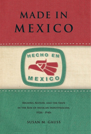 Cover image for Made in Mexico: Regions, Nation, and the State in the Rise of Mexican Industrialism, 1920s–1940s By Susan M. Gauss