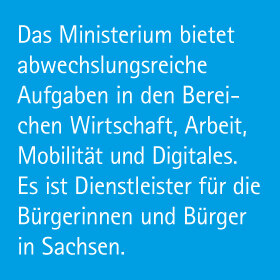 Das Ministerium bietet abwechslungsreiche Aufgaben in den Bereichen Wirtschaft, Arbeit, Mobilität und Digitales. Es ist Dienstleister für die Bürgerinnen und Bürger in Sachsen.