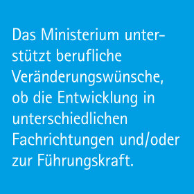 Das Ministerium unterstützt berufliche Veränderungswünsche, ob die Entwicklung in unterschiedlichen Fachrichtungen und/oder zur Führungskraft.