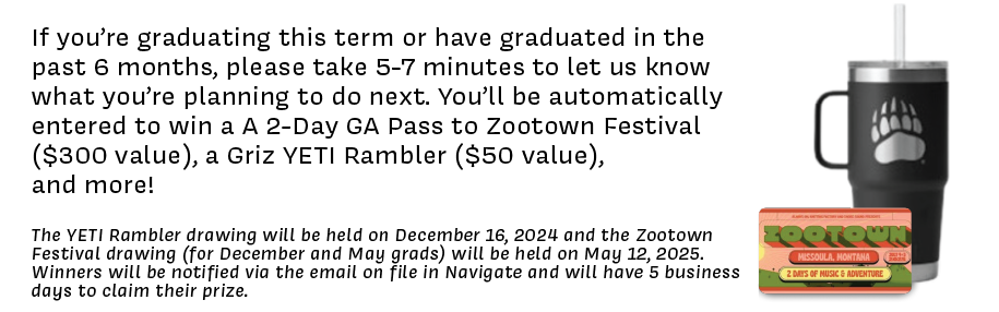 If you’re graduating this term or have graduated in the past 6 months, please take 5-7 minutes to let us know what you’re planning to do next. You’ll be automatically entered to win a A 2-Day GA Pass to Zootown Festival ($300 value), a Griz YETI Rambler ($50 value),  and more!  The YETI Rambler drawing will be held on December 16, 2024 and the Zootown Festival drawing (for December and May grads) will be held on May 12, 2025. Winners will be notified via the email on file in Navigate and will have 5 business days to claim their prize.